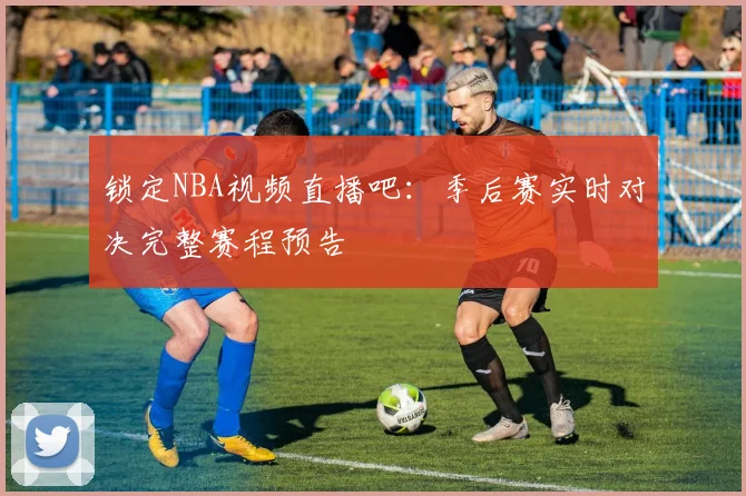锁定NBA视频直播吧：季后赛实时对决完整赛程预告