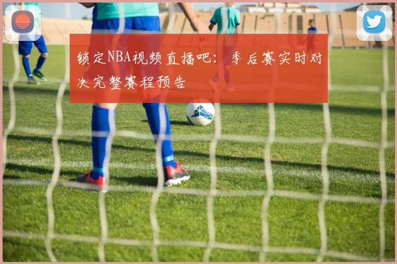 锁定NBA视频直播吧：季后赛实时对决完整赛程预告