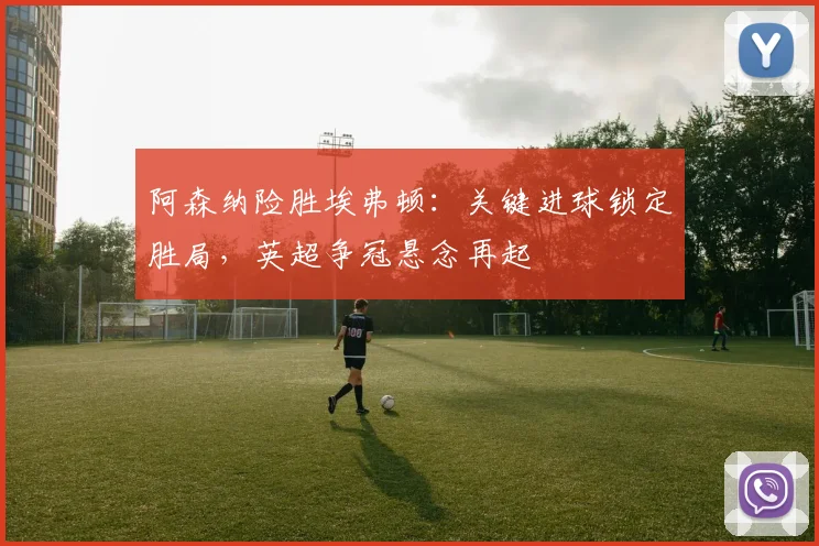 阿森纳险胜埃弗顿：关键进球锁定胜局，英超争冠悬念再起