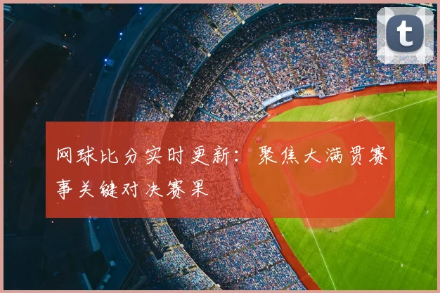 网球比分实时更新：聚焦大满贯赛事关键对决赛果