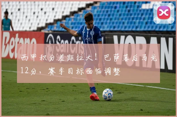 西甲积分差距拉大！巴萨落后马竞12分，赛季目标面临调整