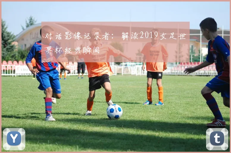 对话影像记录者:解读2019女足世界杯经典瞬间