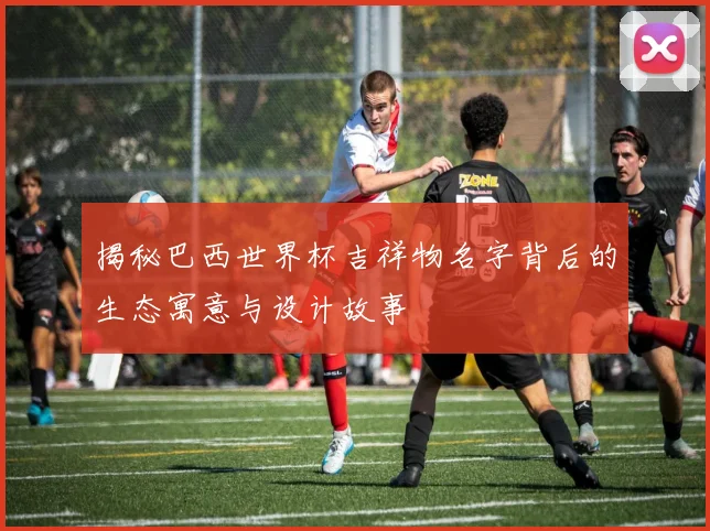 揭秘巴西世界杯吉祥物名字背后的生态寓意与设计故事