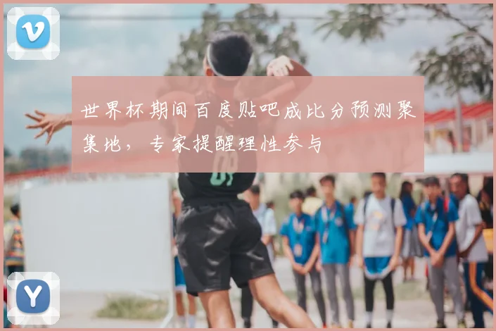 世界杯期间百度贴吧成比分预测聚集地，专家提醒理性参与