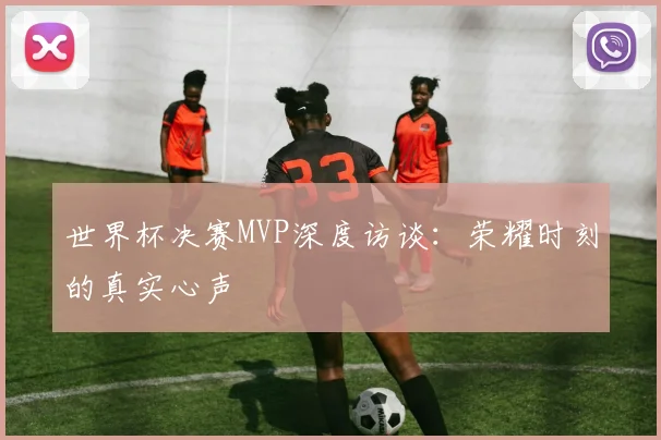 世界杯决赛MVP深度访谈：荣耀时刻的真实心声