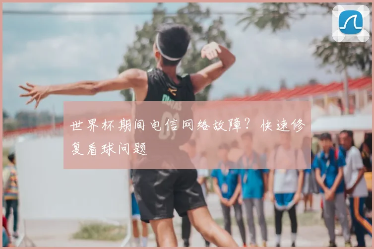 世界杯期间电信网络故障？快速修复看球问题