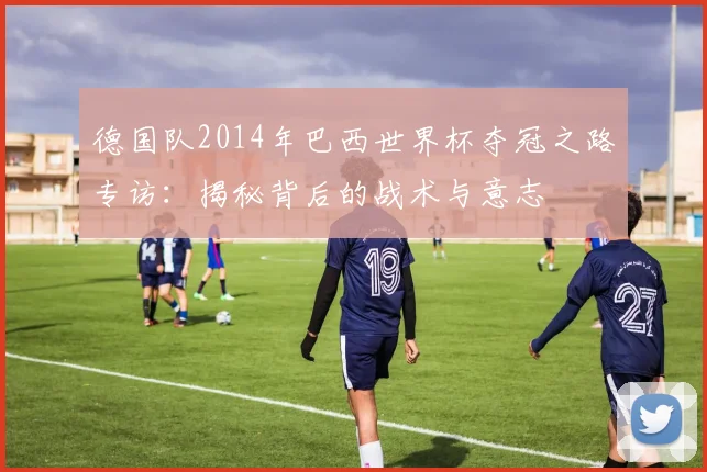 德国队2014年巴西世界杯夺冠之路专访：揭秘背后的战术与意志