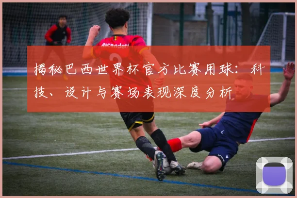 揭秘巴西世界杯官方比赛用球：科技、设计与赛场表现深度分析