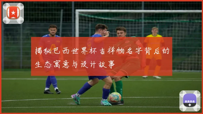 揭秘巴西世界杯吉祥物名字背后的生态寓意与设计故事