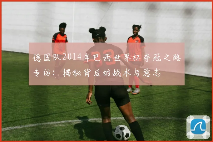 德国队2014年巴西世界杯夺冠之路专访：揭秘背后的战术与意志